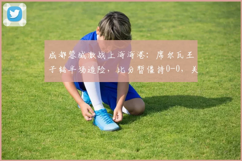 成都蓉城激战上海海港：席尔瓦王子铭半场造险，比分暂僵持0-0，关键看点解析