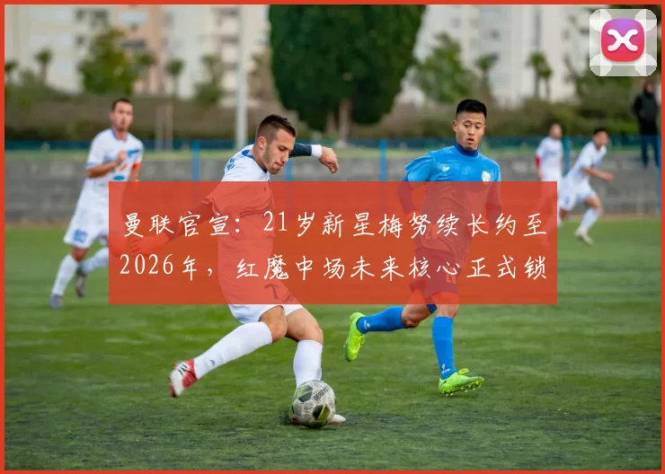 曼联官宣：21岁新星梅努续长约至2026年，红魔中场未来核心正式锁定