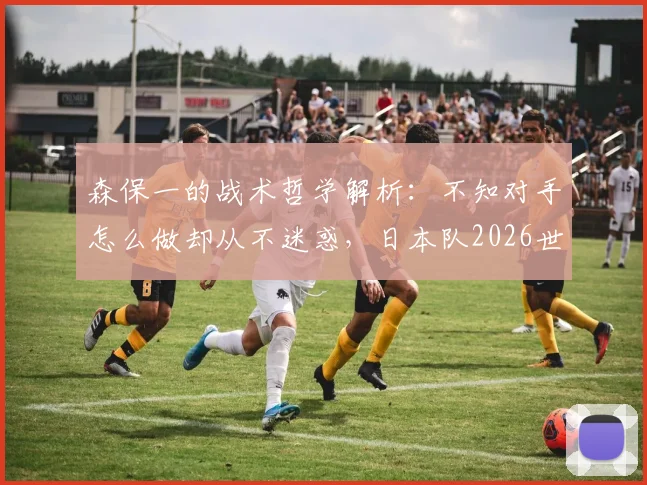 森保一的战术哲学解析:不知对手怎么做却从不迷惑,日本队2026世界杯前景如何?