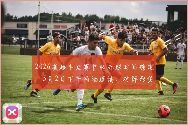 2026澳超季后赛首轮开球时间确定:5月2日下午两场连播,对阵形势与观赛指南全解析