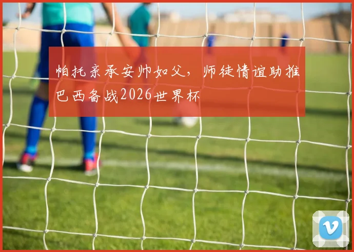 帕托亲承安帅如父,师徒情谊助推巴西备战2026世界杯
