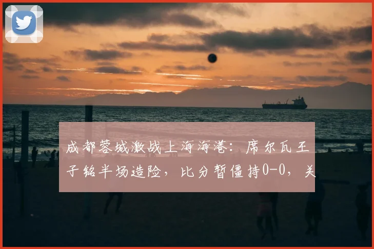 成都蓉城激战上海海港：席尔瓦王子铭半场造险，比分暂僵持0-0，关键看点解析