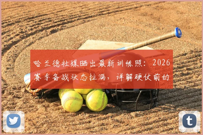 哈兰德社媒晒出最新训练照：2026赛季备战状态拉满，详解硬仗前的日常准备与球迷互动