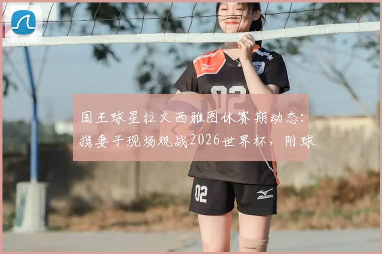 国王球星拉文西雅图休赛期动态：携妻子现场观战2026世界杯，附球星观赛地点及现场氛围解读