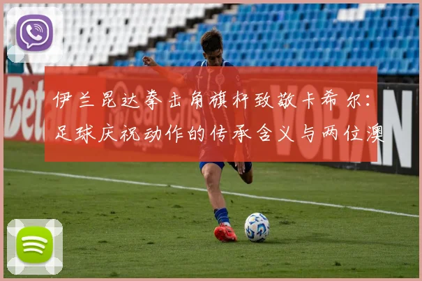 伊兰昆达拳击角旗杆致敬卡希尔:足球庆祝动作的传承含义与两位澳洲球员的隔空对话