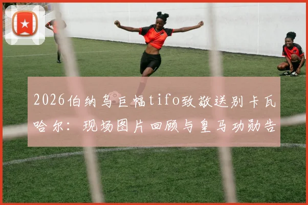 2026伯纳乌巨幅tifo致敬送别卡瓦哈尔：现场图片回顾与皇马功勋告别仪式全过程详解