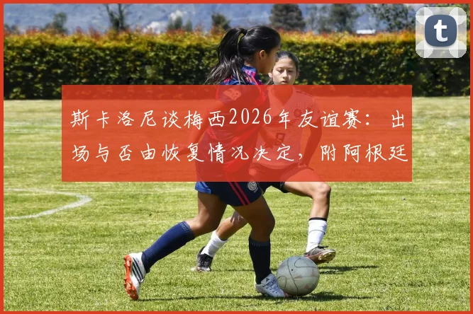 斯卡洛尼谈梅西2026年友谊赛：出场与否由恢复情况决定，附阿根廷队热身赛最新动态