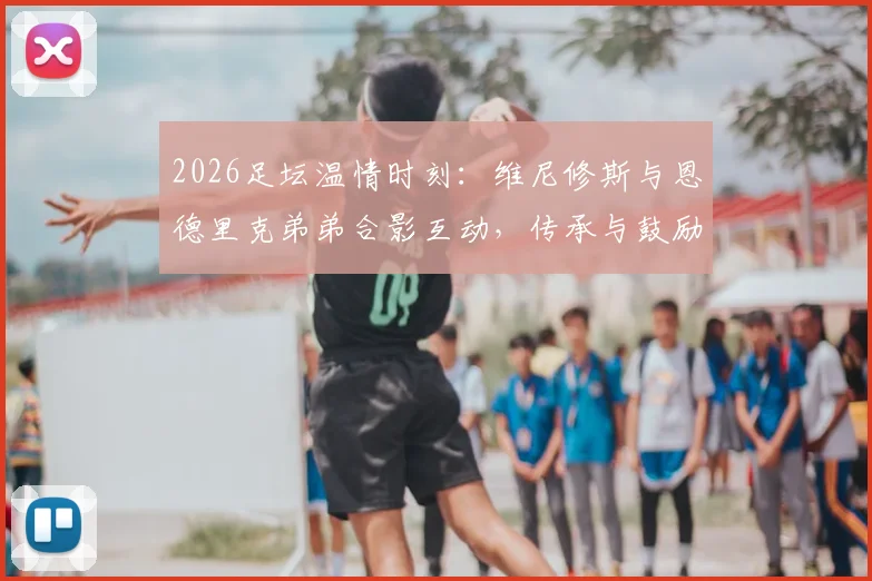 2026足坛温情时刻：维尼修斯与恩德里克弟弟合影互动，传承与鼓励成焦点