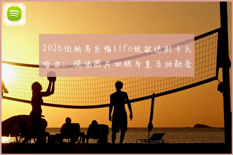 2026伯纳乌巨幅tifo致敬送别卡瓦哈尔:现场图片回顾与皇马功勋告别仪式全过程详解