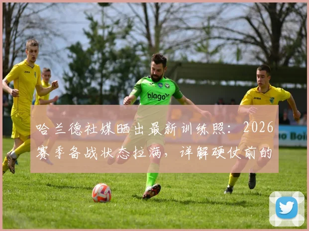 哈兰德社媒晒出最新训练照：2026赛季备战状态拉满，详解硬仗前的日常准备与球迷互动
