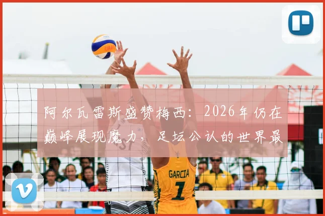阿尔瓦雷斯盛赞梅西：2026年仍在巅峰展现魔力，足坛公认的世界最佳球员实力解析