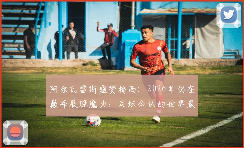 阿尔瓦雷斯盛赞梅西：2026年仍在巅峰展现魔力，足坛公认的世界最佳球员实力解析