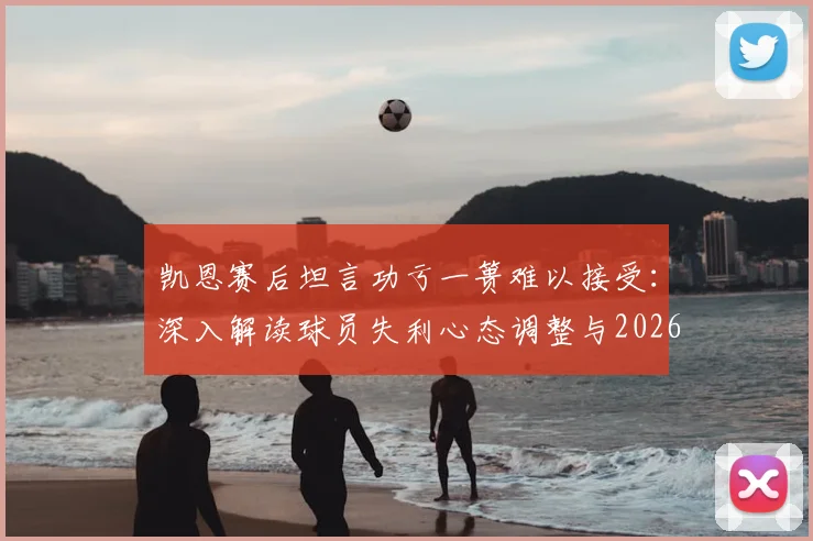 凯恩赛后坦言功亏一篑难以接受：深入解读球员失利心态调整与2026赛季展望，附热刺球迷观点