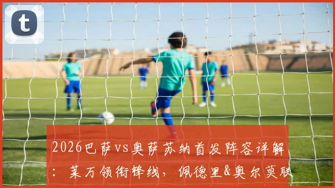 2026巴萨vs奥萨苏纳首发阵容详解:莱万领衔锋线,佩德里&奥尔莫联袂,附历史交锋与阵容深度分析