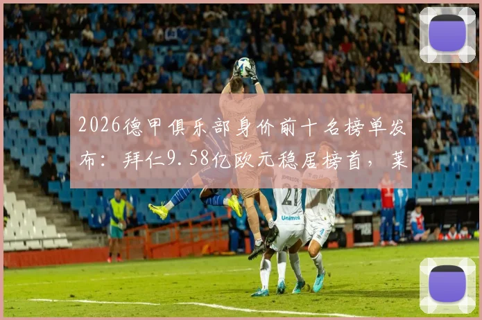 2026德甲俱乐部身价前十名榜单发布：拜仁9.58亿欧元稳居榜首，莱比锡力压多特蒙德列次席