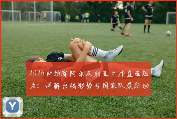 2026世预赛阿尔及利亚主帅直面压力:详解出线形势与国家队最新动态
