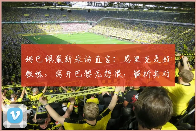 姆巴佩最新采访直言：恩里克是好教练，离开巴黎无怨恨，解析其对老东家2026欧冠前景的真实看法