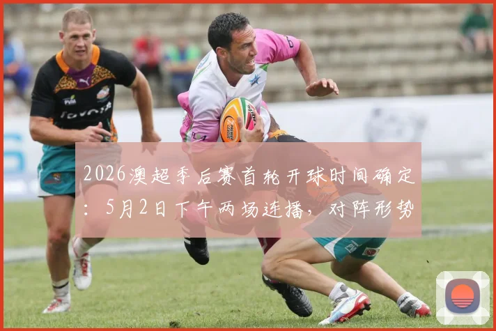 2026澳超季后赛首轮开球时间确定：5月2日下午两场连播，对阵形势与观赛指南全解析