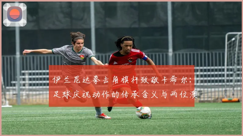 伊兰昆达拳击角旗杆致敬卡希尔：足球庆祝动作的传承含义与两位澳洲球员的隔空对话