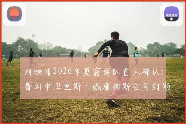 利物浦2026年夏窗离队首人确认：青训中卫里斯·威廉姆斯合同到期离队，回顾其红军生涯与潜在下家分析